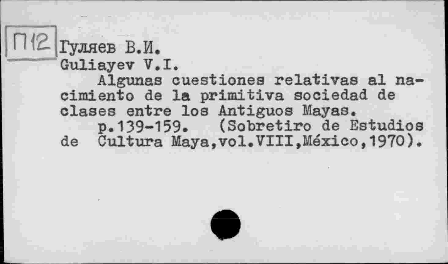 ﻿П - Гуляев В.И.
Guliayev V.I.
Algunas ouestionea relatives al na-cimiento de la primitive sociedad de clases entre los Antiguos Mayas.
p.139-159. (Sobretiro de Estudios de Culture Maya,vol.VIII,Mexico,1970).